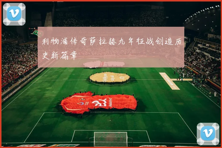 利物浦传奇萨拉赫九年征战创造历史新篇章