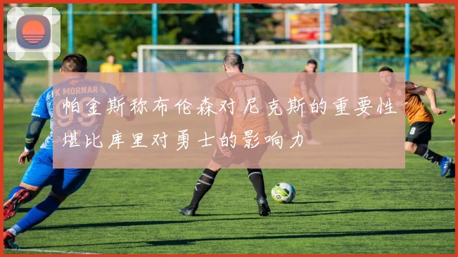 帕金斯称布伦森对尼克斯的重要性堪比库里对勇士的影响力