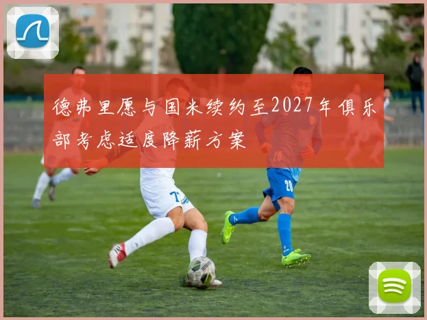 德弗里愿与国米续约至2027年俱乐部考虑适度降薪方案