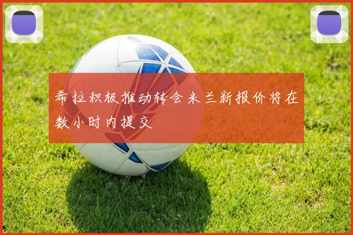 希拉积极推动转会米兰新报价将在数小时内提交