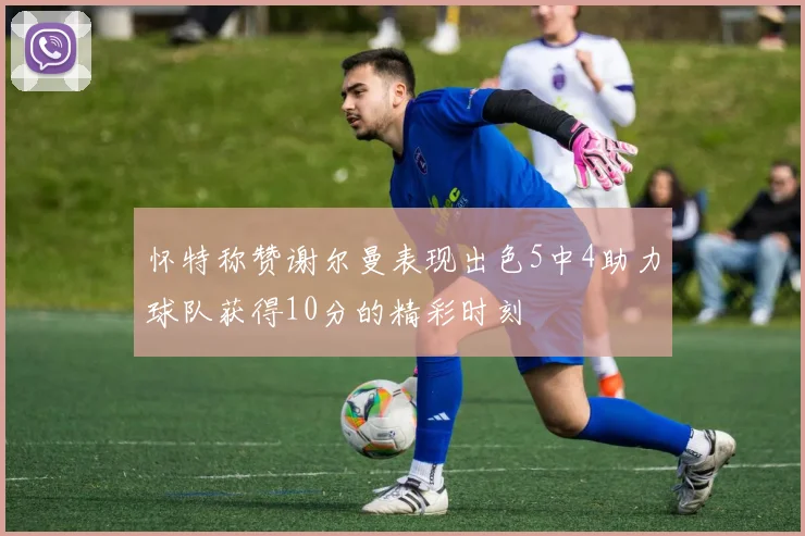 怀特称赞谢尔曼表现出色5中4助力球队获得10分的精彩时刻
