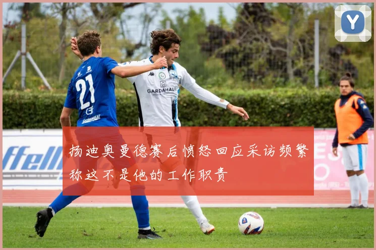 扬迪奥曼德赛后愤怒回应采访频繁称这不是他的工作职责