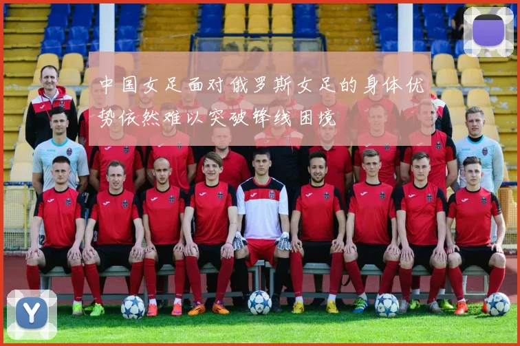 中国女足面对俄罗斯女足的身体优势依然难以突破锋线困境