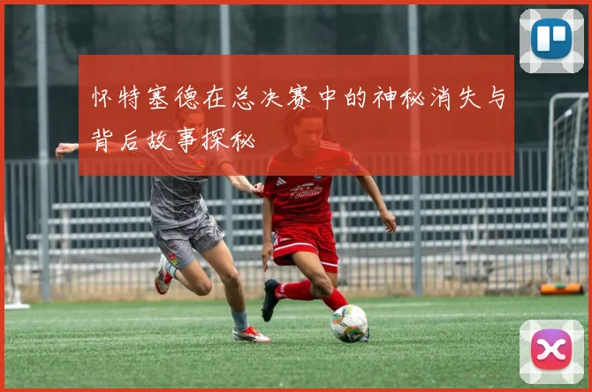 怀特塞德在总决赛中的神秘消失与背后故事探秘