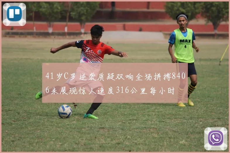41岁C罗逆袭质疑双响全场拼搏8406米展现惊人速度316公里每小时