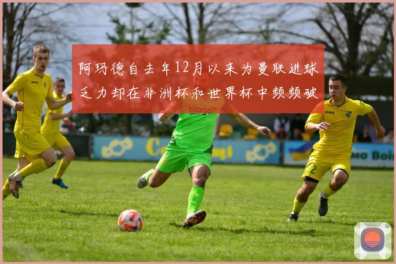 阿玛德自去年12月以来为曼联进球乏力却在非洲杯和世界杯中频频破门