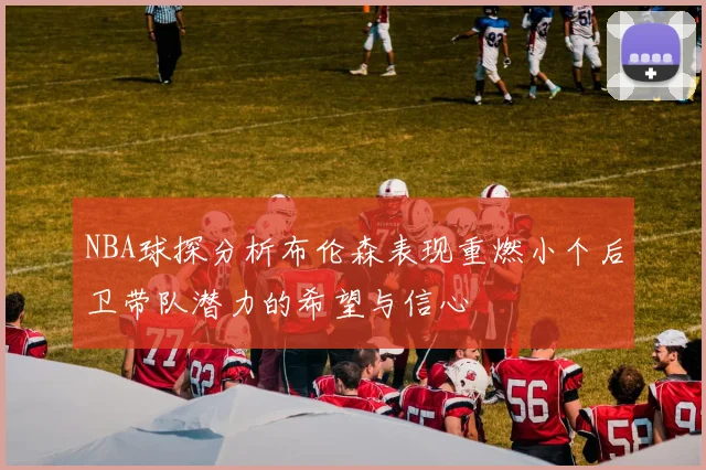 NBA球探分析布伦森表现重燃小个后卫带队潜力的希望与信心