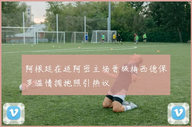 阿根廷在迈阿密主场晋级梅西德保罗温情拥抱照引热议