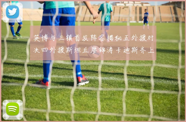 英博与三镇首发阵容揭秘五外援对决四外援斯坦丘廖锦涛卡迪斯齐上阵