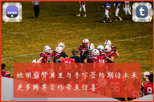 姚明盛赞库里与李宁签约期待未来更多跨界合作带来惊喜