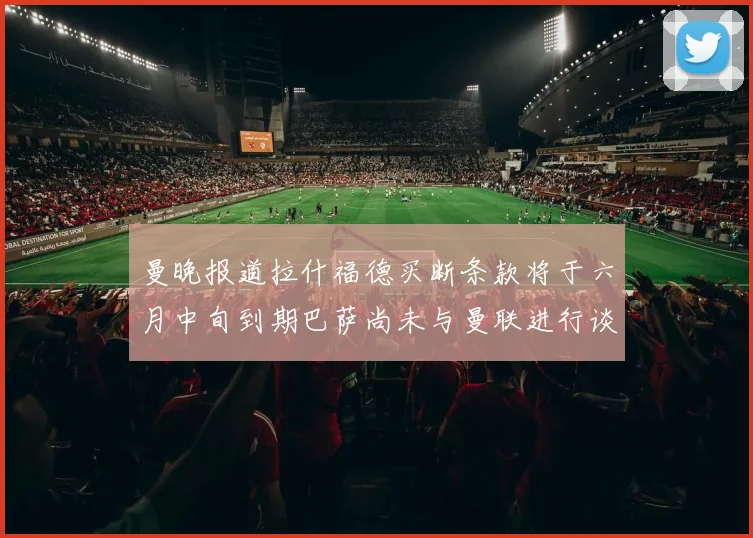 曼晚报道拉什福德买断条款将于六月中旬到期巴萨尚未与曼联进行谈判
