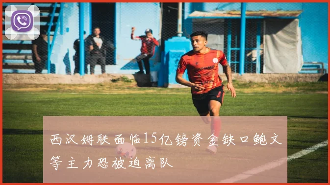 西汉姆联面临15亿镑资金缺口鲍文等主力恐被迫离队