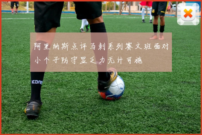 阿里纳斯点评马刺系列赛文班面对小个子防守显乏力无计可施