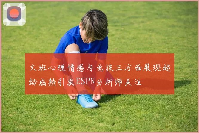 文班心理情感与竞技三方面展现超龄成熟引发ESPN分析师关注