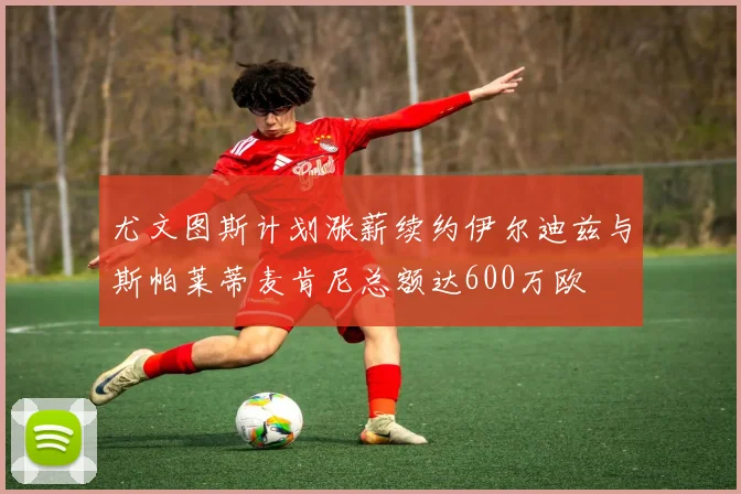 尤文图斯计划涨薪续约伊尔迪兹与斯帕莱蒂麦肯尼总额达600万欧