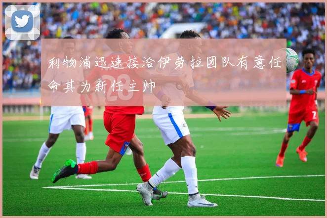 利物浦迅速接洽伊劳拉团队有意任命其为新任主帅