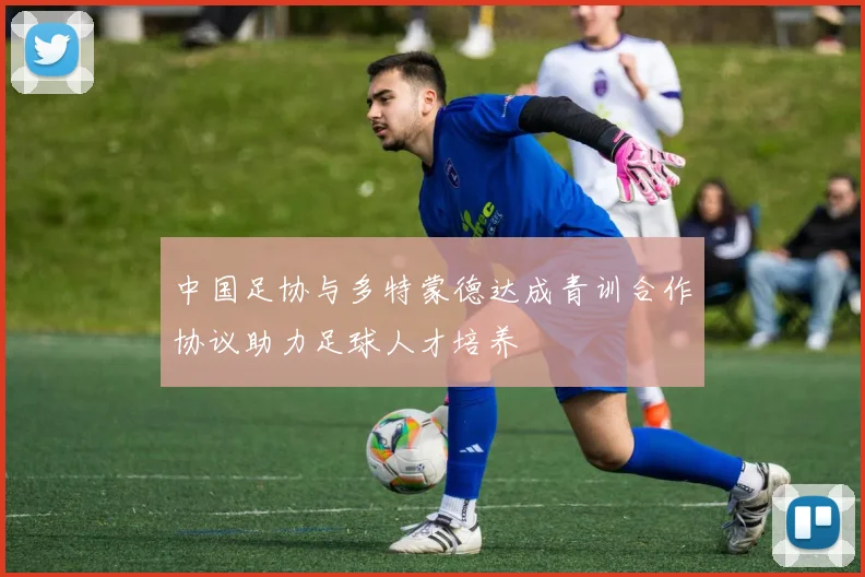 中国足协与多特蒙德达成青训合作协议助力足球人才培养