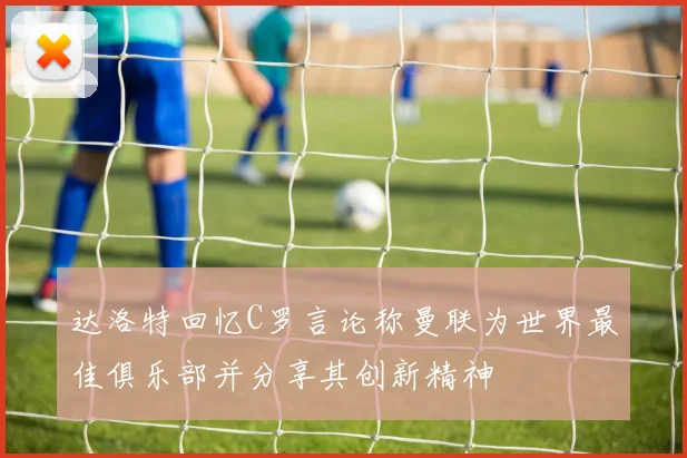 达洛特回忆C罗言论称曼联为世界最佳俱乐部并分享其创新精神