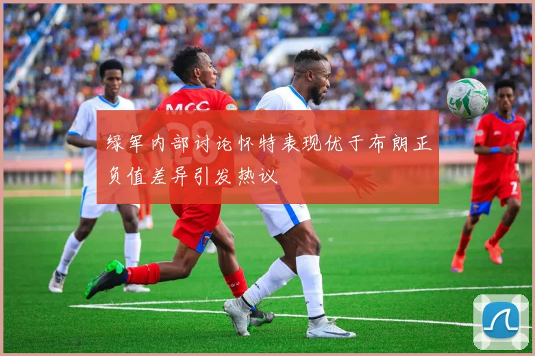 绿军内部讨论怀特表现优于布朗正负值差异引发热议