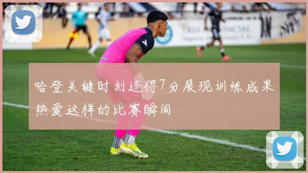 哈登关键时刻连得7分展现训练成果热爱这样的比赛瞬间