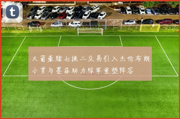 火箭豪赌七换二交易引入杰伦布朗小贾与墨菲助力绿军重塑阵容