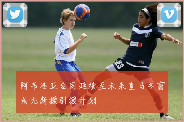 阿韦洛亚合同延续至未来皇马冬窗或无新援引援计划