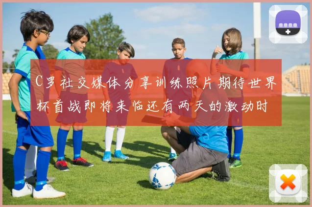 C罗社交媒体分享训练照片期待世界杯首战即将来临还有两天的激动时刻